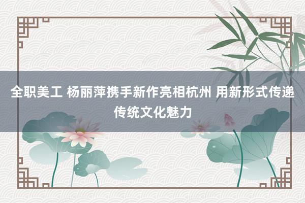 全职美工 杨丽萍携手新作亮相杭州 用新形式传递传统文化魅力