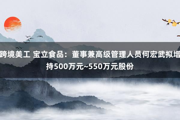 跨境美工 宝立食品：董事兼高级管理人员何宏武拟增持500万元~550万元股份