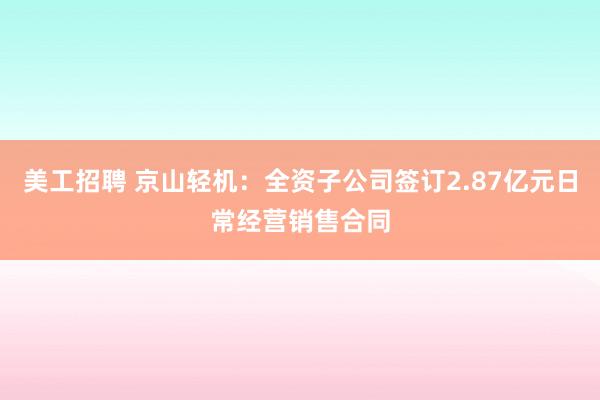 美工招聘 京山轻机：全资子公司签订2.87亿元日常经营销售合同