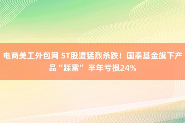 电商美工外包网 ST股遭猛烈杀跌！国泰基金旗下产品“踩雷” 半年亏损24%