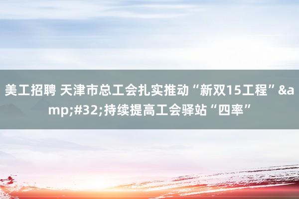   美工招聘 天津市总工会扎实推动“新双15工程”&#32;持续提高工会驿站“四率”