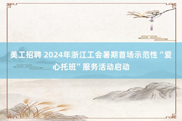 美工招聘 2024年浙江工会暑期首场示范性“爱心托班”服务活动启动