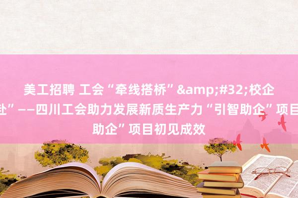   美工招聘 工会“牵线搭桥”&#32;校企“双向奔赴”——四川工会助力发展新质生产力“引智助企”项目初见成效