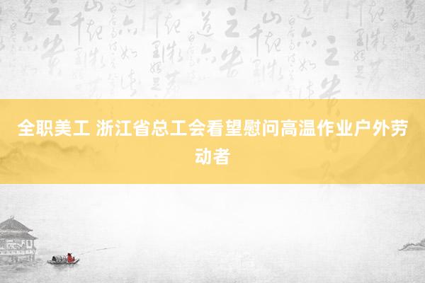 全职美工 浙江省总工会看望慰问高温作业户外劳动者