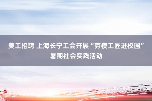   美工招聘 上海长宁工会开展“劳模工匠进校园”暑期社会实践活动