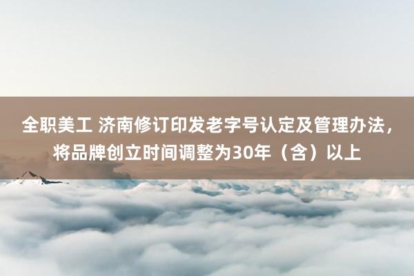 全职美工 济南修订印发老字号认定及管理办法，将品牌创立时间调整为30年（含）以上