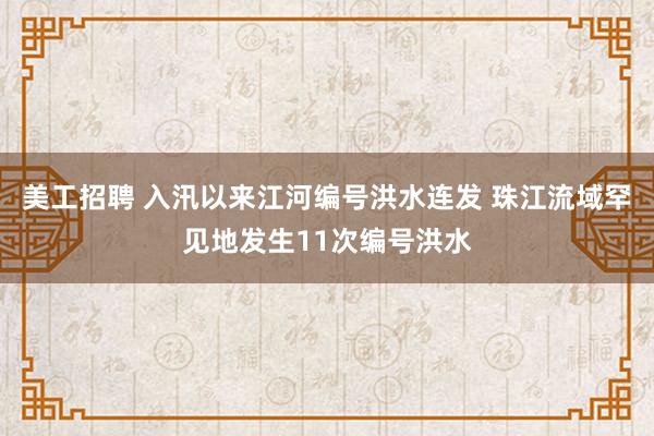   美工招聘 入汛以来江河编号洪水连发 珠江流域罕见地发生11次编号洪水