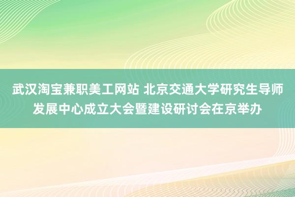 武汉淘宝兼职美工网站 北京交通大学研究生导师发展中心成立大会暨建设研讨会在京举办