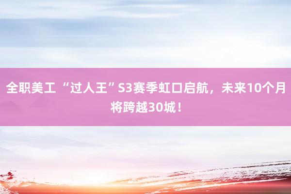   全职美工 “过人王”S3赛季虹口启航，未来10个月将跨越30城！