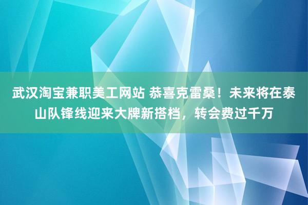 武汉淘宝兼职美工网站 恭喜克雷桑！未来将在泰山队锋线迎来大牌新搭档，转会费过千万