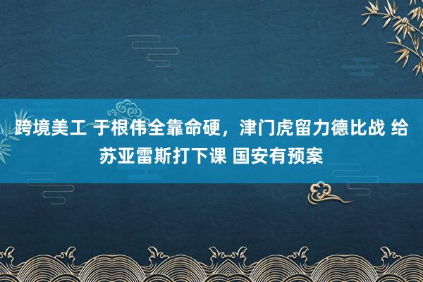 跨境美工 于根伟全靠命硬，津门虎留力德比战 给苏亚雷斯打下课 国安有预案