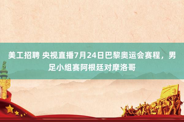 美工招聘 央视直播7月24日巴黎奥运会赛程，男足小组赛阿根廷对摩洛哥