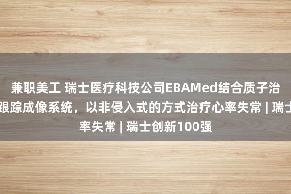   兼职美工 瑞士医疗科技公司EBAMed结合质子治疗与AI超声跟踪成像系统，以非侵入式的方式治疗心率失常 | 瑞士创新100强