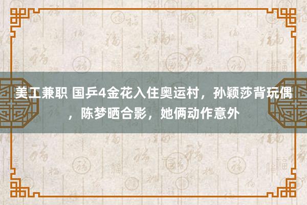   美工兼职 国乒4金花入住奥运村，孙颖莎背玩偶，陈梦晒合影，她俩动作意外