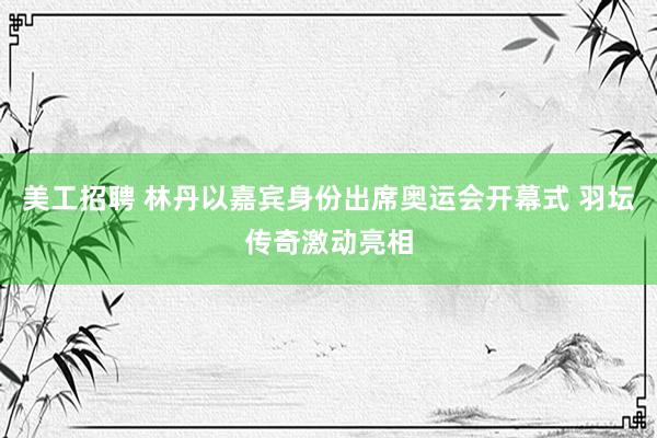   美工招聘 林丹以嘉宾身份出席奥运会开幕式 羽坛传奇激动亮相