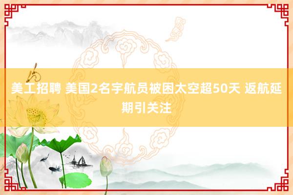 美工招聘 美国2名宇航员被困太空超50天 返航延期引关注