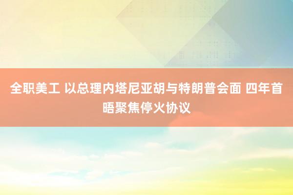   全职美工 以总理内塔尼亚胡与特朗普会面 四年首晤聚焦停火协议