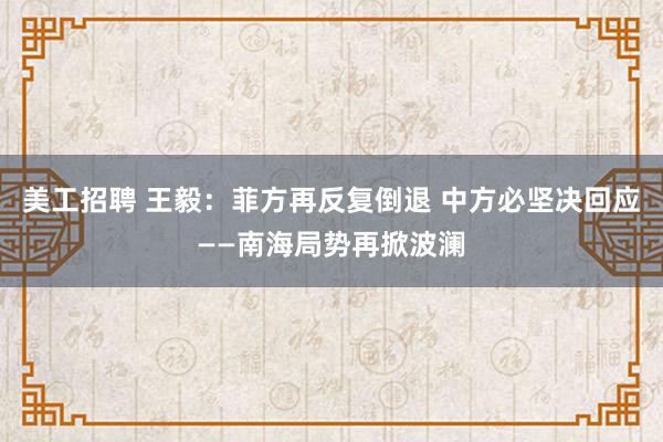 美工招聘 王毅：菲方再反复倒退 中方必坚决回应——南海局势再掀波澜