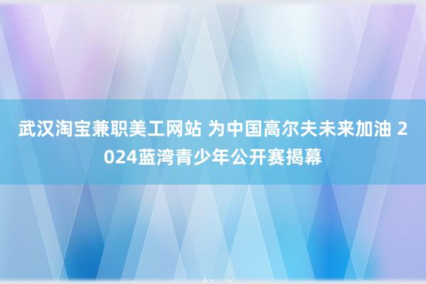   武汉淘宝兼职美工网站 为中国高尔夫未来加油 2024蓝湾青少年公开赛揭幕