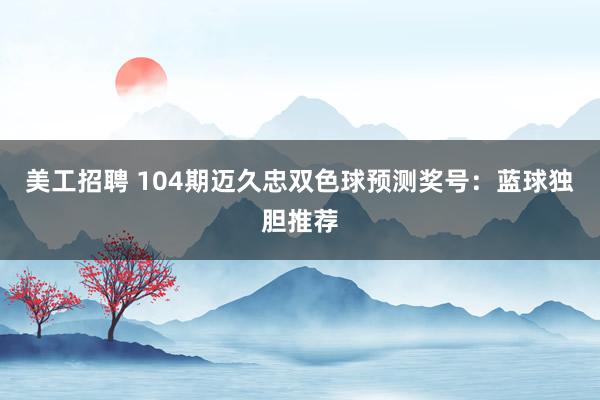   美工招聘 104期迈久忠双色球预测奖号：蓝球独胆推荐