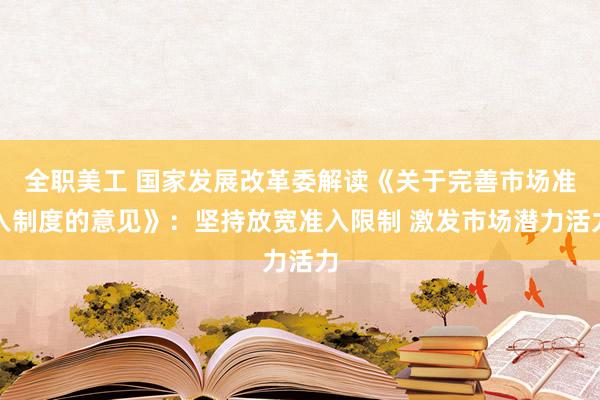 全职美工 国家发展改革委解读《关于完善市场准入制度的意见》：坚持放宽准入限制 激发市场潜力活力