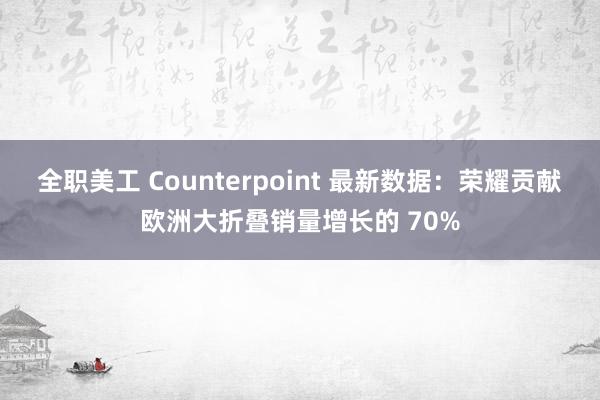   全职美工 Counterpoint 最新数据：荣耀贡献欧洲大折叠销量增长的 70%